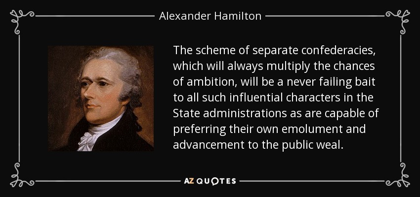 The scheme of separate confederacies, which will always multiply the chances of ambition, will be a never failing bait to all such influential characters in the State administrations as are capable of preferring their own emolument and advancement to the public weal. - Alexander Hamilton