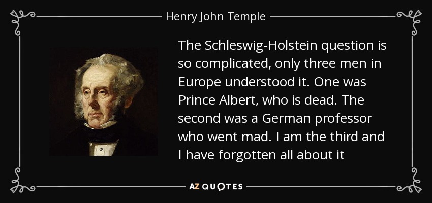 The Schleswig-Holstein question is so complicated, only three men in Europe understood it. One was Prince Albert, who is dead. The second was a German professor who went mad. I am the third and I have forgotten all about it - Henry John Temple, 3rd Viscount Palmerston