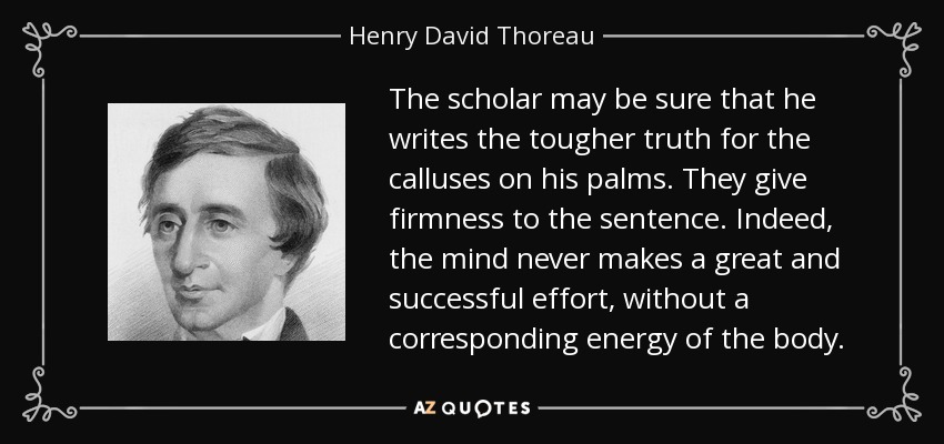 The scholar may be sure that he writes the tougher truth for the calluses on his palms. They give firmness to the sentence. Indeed, the mind never makes a great and successful effort, without a corresponding energy of the body. - Henry David Thoreau