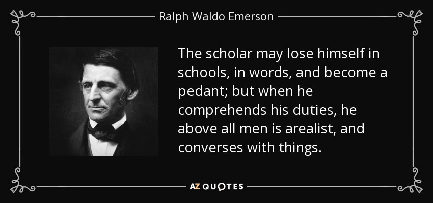 The scholar may lose himself in schools, in words, and become a pedant; but when he comprehends his duties, he above all men is arealist, and converses with things. - Ralph Waldo Emerson