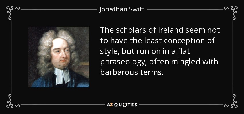 The scholars of Ireland seem not to have the least conception of style, but run on in a flat phraseology, often mingled with barbarous terms. - Jonathan Swift