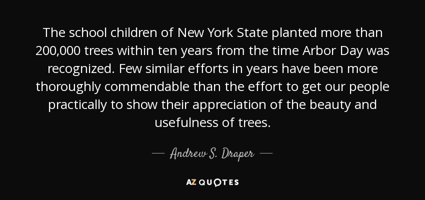 The school children of New York State planted more than 200,000 trees within ten years from the time Arbor Day was recognized. Few similar efforts in years have been more thoroughly commendable than the effort to get our people practically to show their appreciation of the beauty and usefulness of trees. - Andrew S. Draper