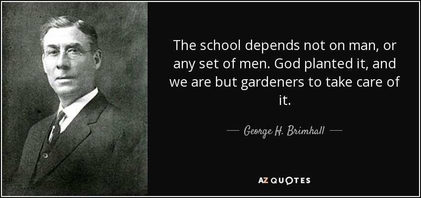 The school depends not on man, or any set of men. God planted it, and we are but gardeners to take care of it. - George H. Brimhall