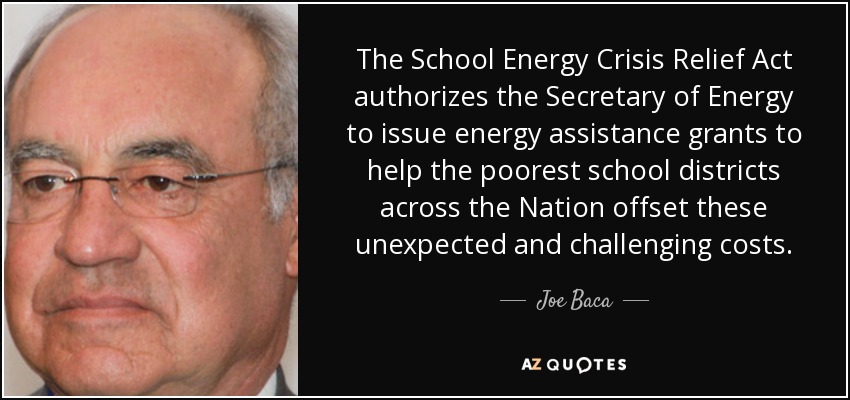 The School Energy Crisis Relief Act authorizes the Secretary of Energy to issue energy assistance grants to help the poorest school districts across the Nation offset these unexpected and challenging costs. - Joe Baca