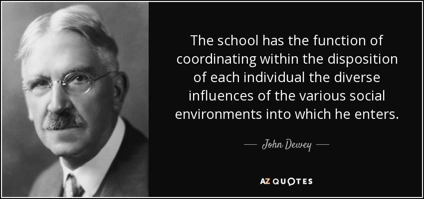 The school has the function of coordinating within the disposition of each individual the diverse influences of the various social environments into which he enters. - John Dewey