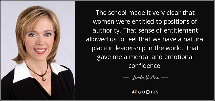 The school made it very clear that women were entitled to positions of authority. That sense of entitlement allowed us to feel that we have a natural place in leadership in the world. That gave me a mental and emotional confidence. - Linda Vester