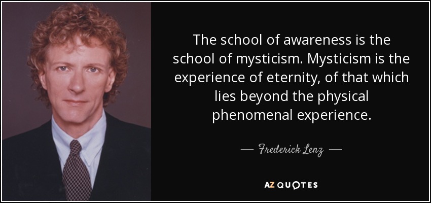 The school of awareness is the school of mysticism. Mysticism is the experience of eternity, of that which lies beyond the physical phenomenal experience. - Frederick Lenz