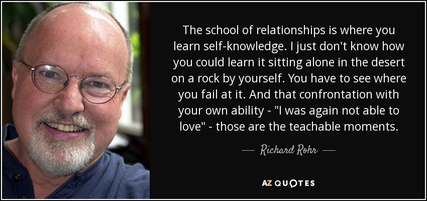 The school of relationships is where you learn self-knowledge. I just don't know how you could learn it sitting alone in the desert on a rock by yourself. You have to see where you fail at it. And that confrontation with your own ability - 