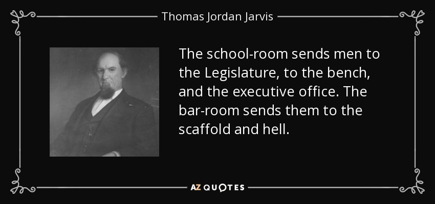 The school-room sends men to the Legislature, to the bench, and the executive office. The bar-room sends them to the scaffold and hell. - Thomas Jordan Jarvis