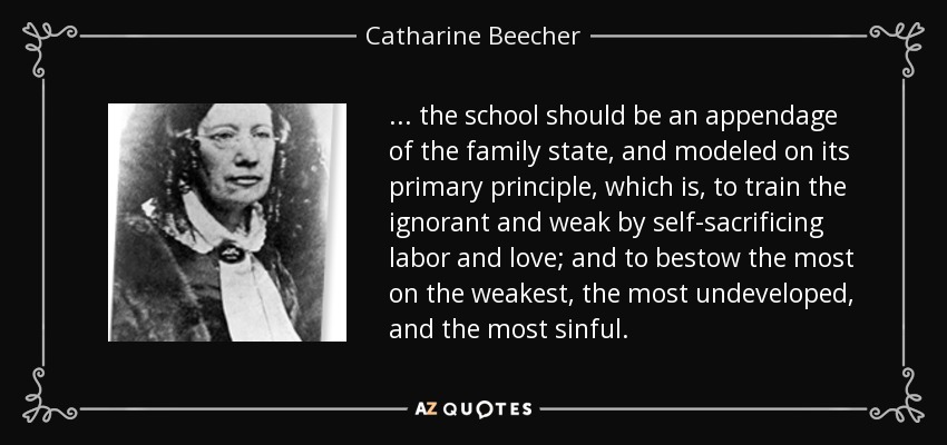 ... the school should be an appendage of the family state, and modeled on its primary principle, which is, to train the ignorant and weak by self-sacrificing labor and love; and to bestow the most on the weakest, the most undeveloped, and the most sinful. - Catharine Beecher