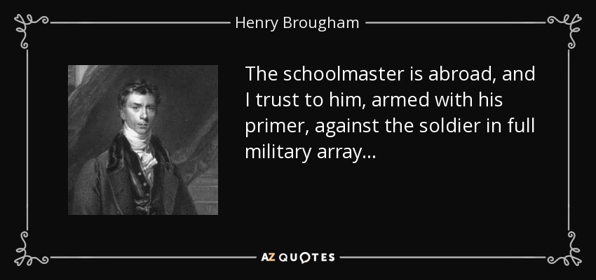 The schoolmaster is abroad, and I trust to him, armed with his primer, against the soldier in full military array... - Henry Brougham, 1st Baron Brougham and Vaux