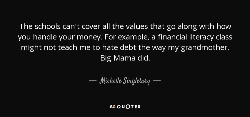 The schools can't cover all the values that go along with how you handle your money. For example, a financial literacy class might not teach me to hate debt the way my grandmother, Big Mama did. - Michelle Singletary