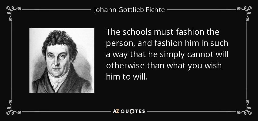The schools must fashion the person, and fashion him in such a way that he simply cannot will otherwise than what you wish him to will. - Johann Gottlieb Fichte