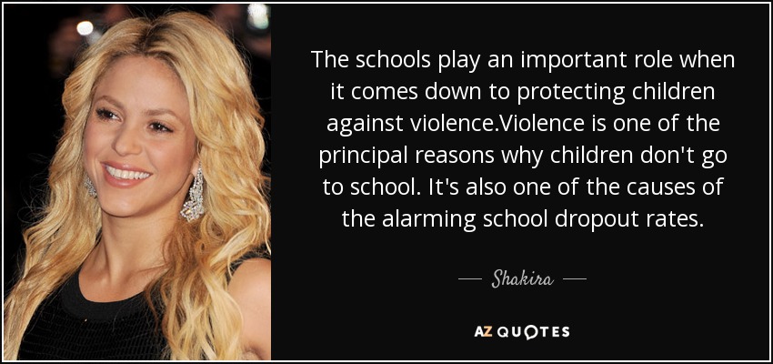 The schools play an important role when it comes down to protecting children against violence.Violence is one of the principal reasons why children don't go to school. It's also one of the causes of the alarming school dropout rates. - Shakira