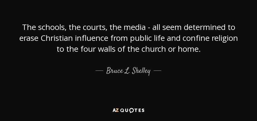 The schools, the courts, the media - all seem determined to erase Christian influence from public life and confine religion to the four walls of the church or home. - Bruce L. Shelley