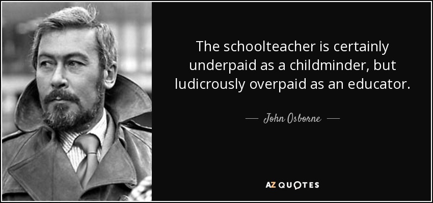 The schoolteacher is certainly underpaid as a childminder, but ludicrously overpaid as an educator. - John Osborne
