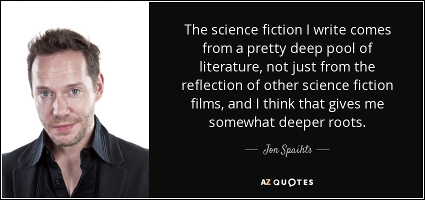 The science fiction I write comes from a pretty deep pool of literature, not just from the reflection of other science fiction films, and I think that gives me somewhat deeper roots. - Jon Spaihts