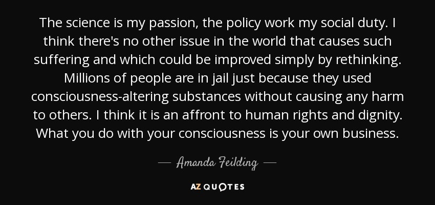 The science is my passion, the policy work my social duty. I think there's no other issue in the world that causes such suffering and which could be improved simply by rethinking. Millions of people are in jail just because they used consciousness-altering substances without causing any harm to others. I think it is an affront to human rights and dignity. What you do with your consciousness is your own business. - Amanda Feilding