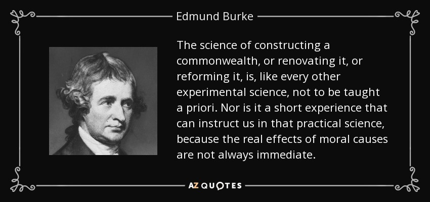 The science of constructing a commonwealth, or renovating it, or reforming it, is, like every other experimental science, not to be taught a priori. Nor is it a short experience that can instruct us in that practical science, because the real effects of moral causes are not always immediate. - Edmund Burke