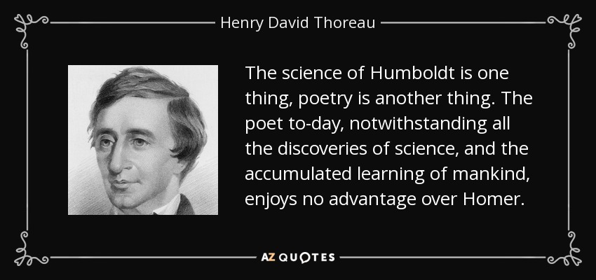 The science of Humboldt is one thing, poetry is another thing. The poet to-day, notwithstanding all the discoveries of science, and the accumulated learning of mankind, enjoys no advantage over Homer. - Henry David Thoreau