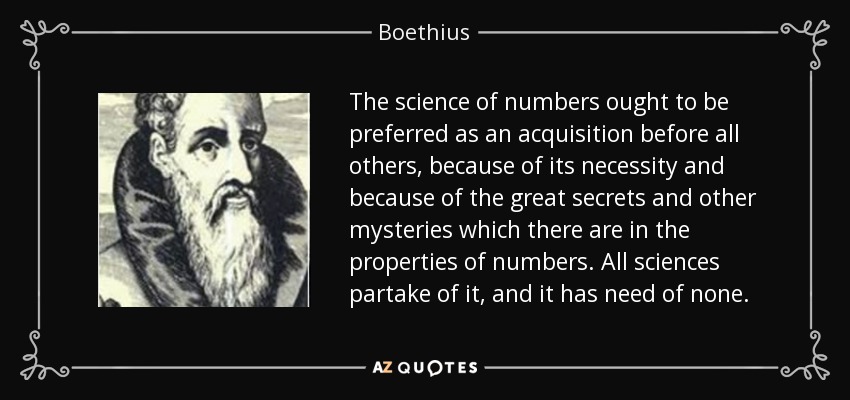 The science of numbers ought to be preferred as an acquisition before all others, because of its necessity and because of the great secrets and other mysteries which there are in the properties of numbers. All sciences partake of it, and it has need of none. - Boethius