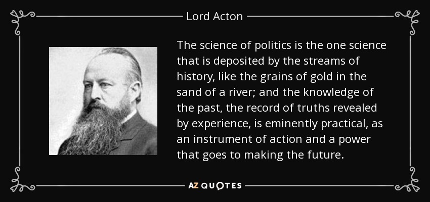 The science of politics is the one science that is deposited by the streams of history, like the grains of gold in the sand of a river; and the knowledge of the past, the record of truths revealed by experience, is eminently practical, as an instrument of action and a power that goes to making the future. - Lord Acton