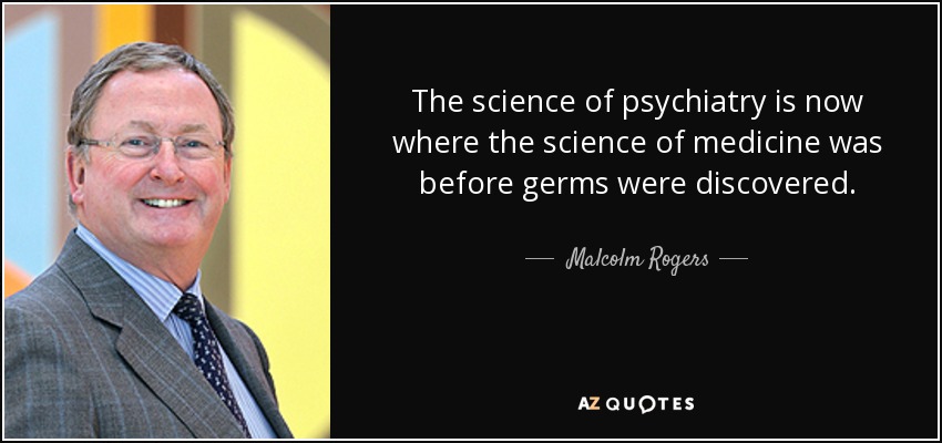 The science of psychiatry is now where the science of medicine was before germs were discovered. - Malcolm Rogers