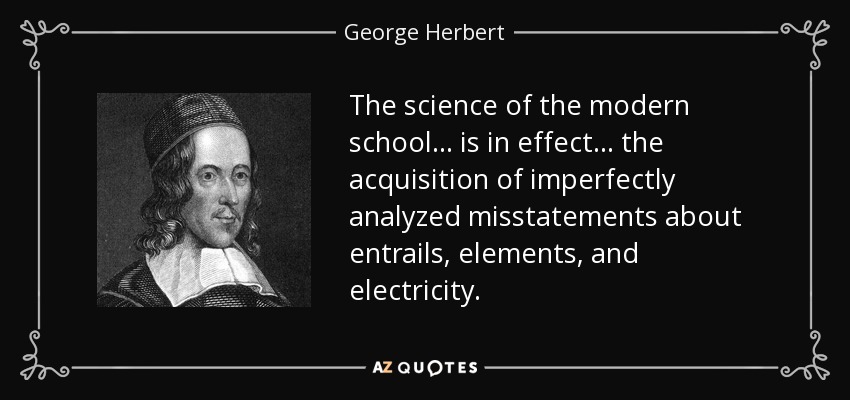 The science of the modern school ... is in effect ... the acquisition of imperfectly analyzed misstatements about entrails, elements, and electricity. - George Herbert