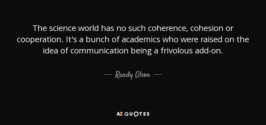 The science world has no such coherence, cohesion or cooperation. It's a bunch of academics who were raised on the idea of communication being a frivolous add-on. - Randy Olson