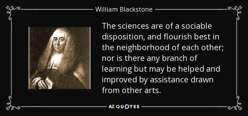 The sciences are of a sociable disposition, and flourish best in the neighborhood of each other; nor is there any branch of learning but may be helped and improved by assistance drawn from other arts. - William Blackstone