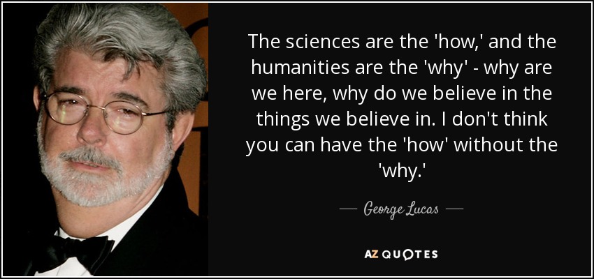 The sciences are the 'how,' and the humanities are the 'why' - why are we here, why do we believe in the things we believe in. I don't think you can have the 'how' without the 'why.' - George Lucas
