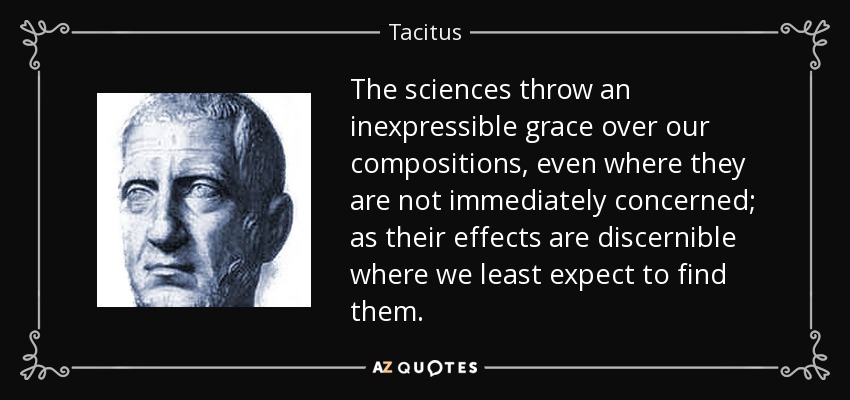 The sciences throw an inexpressible grace over our compositions, even where they are not immediately concerned; as their effects are discernible where we least expect to find them. - Tacitus