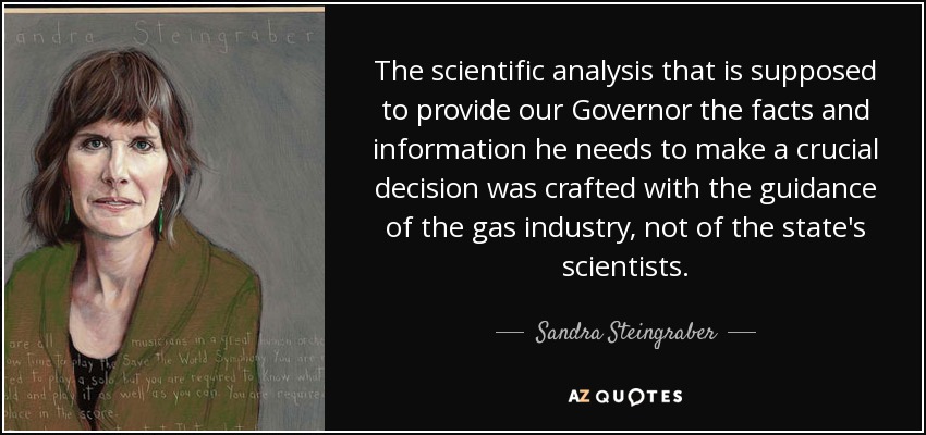 The scientific analysis that is supposed to provide our Governor the facts and information he needs to make a crucial decision was crafted with the guidance of the gas industry, not of the state's scientists. - Sandra Steingraber