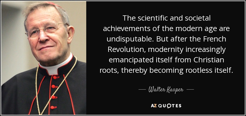 The scientific and societal achievements of the modern age are undisputable. But after the French Revolution, modernity increasingly emancipated itself from Christian roots, thereby becoming rootless itself. - Walter Kasper