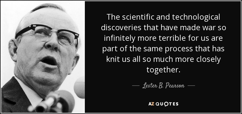 The scientific and technological discoveries that have made war so infinitely more terrible for us are part of the same process that has knit us all so much more closely together. - Lester B. Pearson