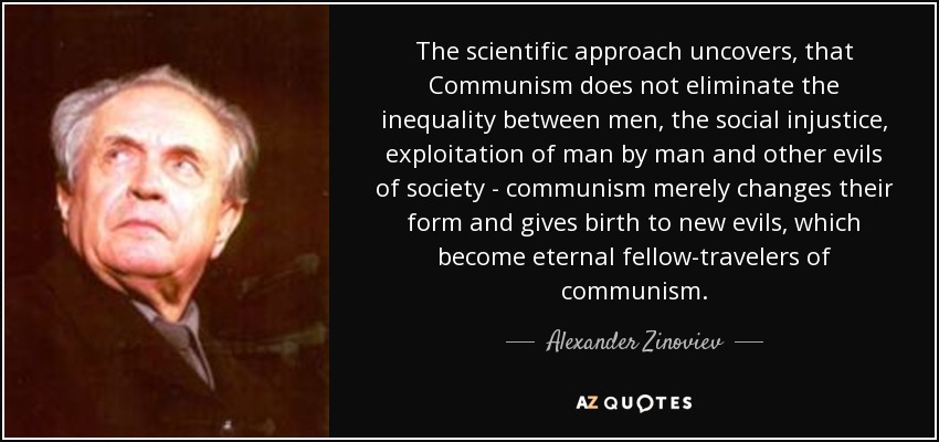 The scientific approach uncovers, that Communism does not eliminate the inequality between men, the social injustice, exploitation of man by man and other evils of society - communism merely changes their form and gives birth to new evils, which become eternal fellow-travelers of communism. - Alexander Zinoviev