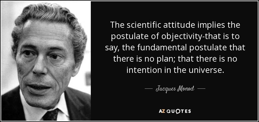 The scientific attitude implies the postulate of objectivity-that is to say, the fundamental postulate that there is no plan; that there is no intention in the universe. - Jacques Monod