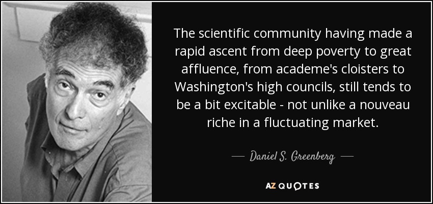 The scientific community having made a rapid ascent from deep poverty to great affluence, from academe's cloisters to Washington's high councils, still tends to be a bit excitable - not unlike a nouveau riche in a fluctuating market. - Daniel S. Greenberg