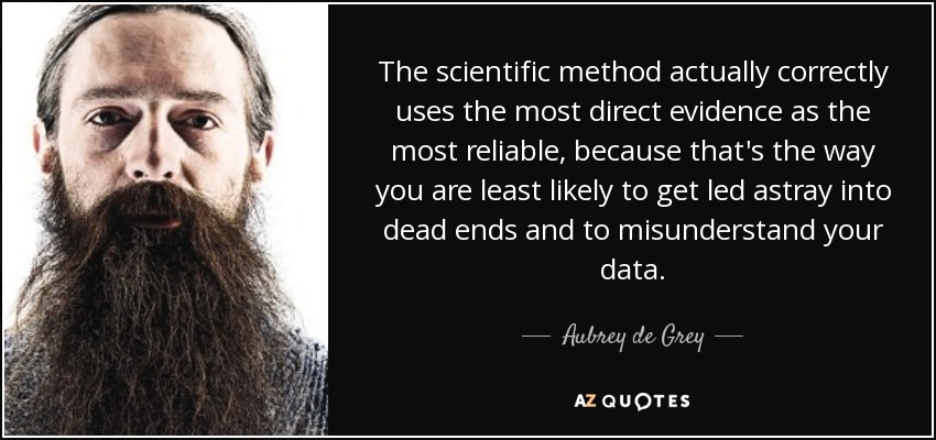 The scientific method actually correctly uses the most direct evidence as the most reliable, because that's the way you are least likely to get led astray into dead ends and to misunderstand your data. - Aubrey de Grey