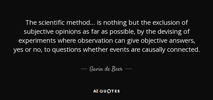 The scientific method ... is nothing but the exclusion of subjective opinions as far as possible, by the devising of experiments where observation can give objective answers, yes or no, to questions whether events are causally connected. - Gavin de Beer