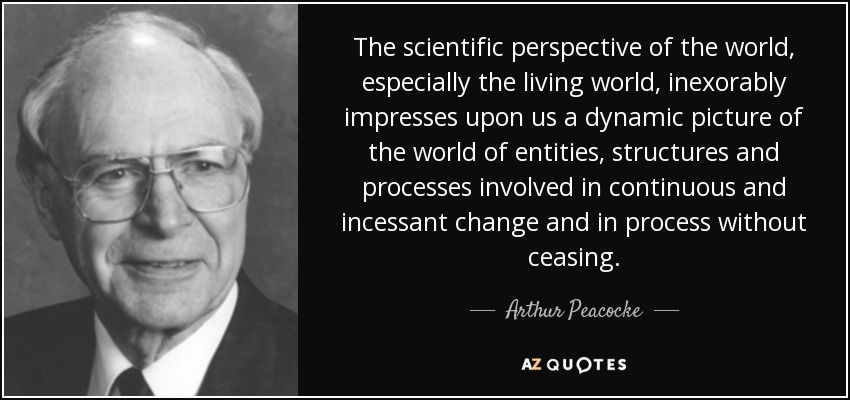 The scientific perspective of the world, especially the living world, inexorably impresses upon us a dynamic picture of the world of entities, structures and processes involved in continuous and incessant change and in process without ceasing. - Arthur Peacocke