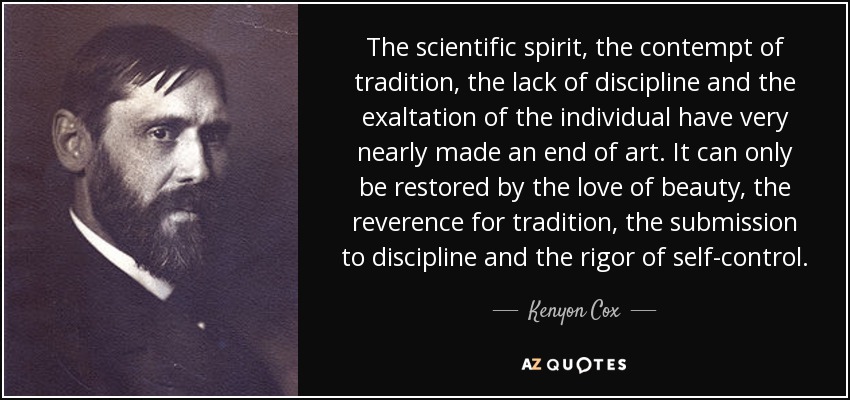 The scientific spirit, the contempt of tradition, the lack of discipline and the exaltation of the individual have very nearly made an end of art. It can only be restored by the love of beauty, the reverence for tradition, the submission to discipline and the rigor of self-control. - Kenyon Cox
