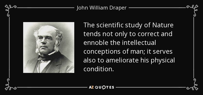 The scientific study of Nature tends not only to correct and ennoble the intellectual conceptions of man; it serves also to ameliorate his physical condition. - John William Draper