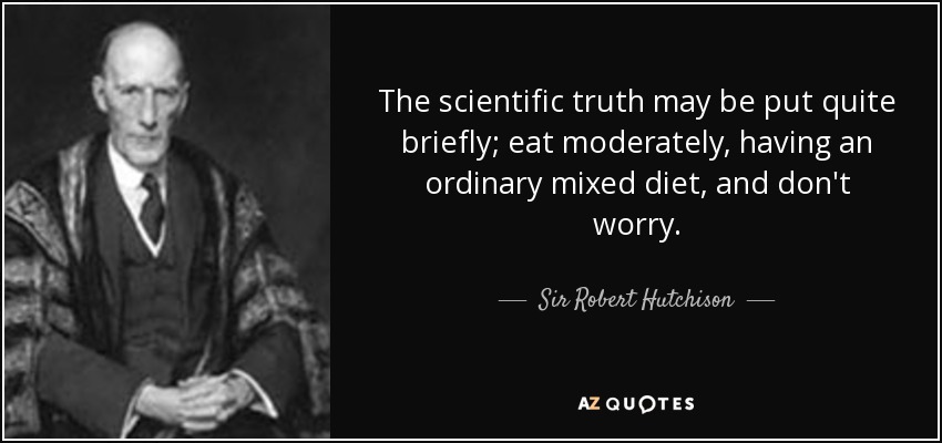 The scientific truth may be put quite briefly; eat moderately, having an ordinary mixed diet, and don't worry. - Sir Robert Hutchison, 1st Baronet