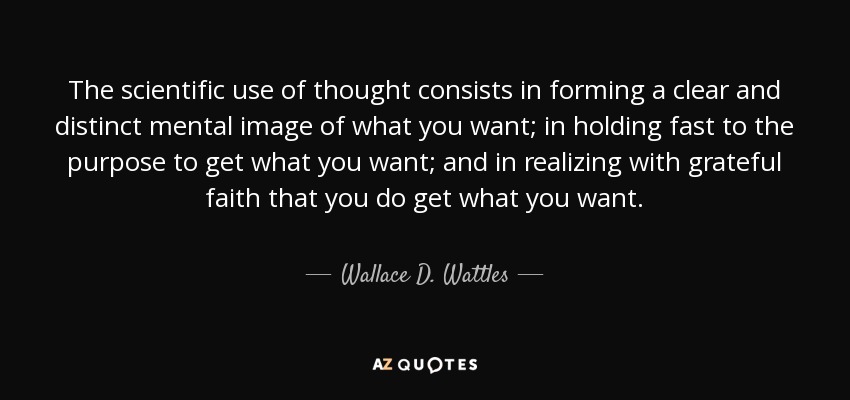 The scientific use of thought consists in forming a clear and distinct mental image of what you want; in holding fast to the purpose to get what you want; and in realizing with grateful faith that you do get what you want. - Wallace D. Wattles