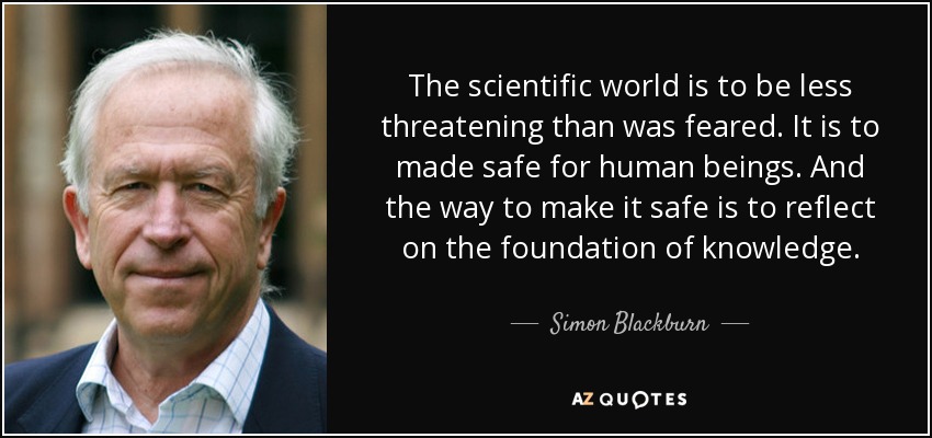 The scientific world is to be less threatening than was feared. It is to made safe for human beings. And the way to make it safe is to reflect on the foundation of knowledge. - Simon Blackburn
