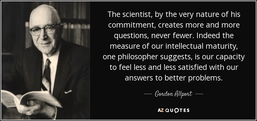 The scientist, by the very nature of his commitment, creates more and more questions, never fewer. Indeed the measure of our intellectual maturity, one philosopher suggests, is our capacity to feel less and less satisfied with our answers to better problems. - Gordon Allport