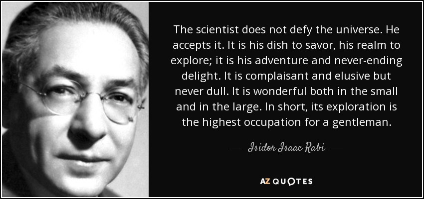 The scientist does not defy the universe. He accepts it. It is his dish to savor, his realm to explore; it is his adventure and never-ending delight. It is complaisant and elusive but never dull. It is wonderful both in the small and in the large. In short, its exploration is the highest occupation for a gentleman. - Isidor Isaac Rabi