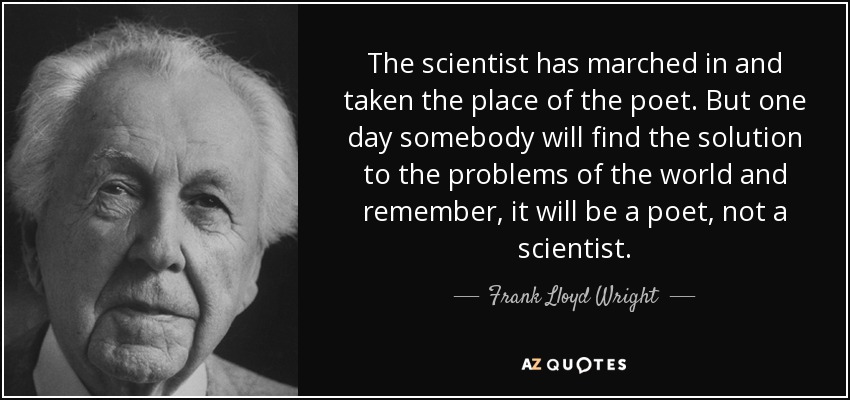 The scientist has marched in and taken the place of the poet. But one day somebody will find the solution to the problems of the world and remember, it will be a poet, not a scientist. - Frank Lloyd Wright
