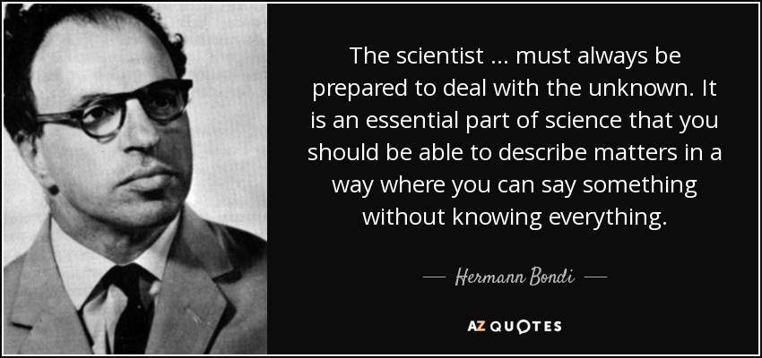 The scientist … must always be prepared to deal with the unknown. It is an essential part of science that you should be able to describe matters in a way where you can say something without knowing everything. - Hermann Bondi